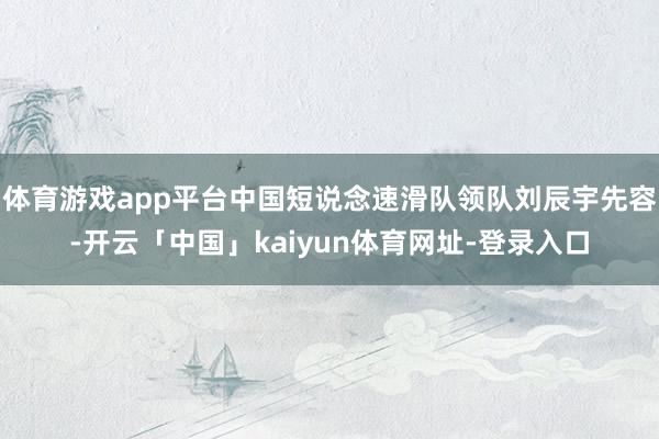 体育游戏app平台中国短说念速滑队领队刘辰宇先容-开云「中国」kaiyun体育网址-登录入口