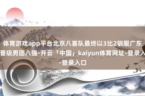 体育游戏app平台北京八喜队最终以3比2驯服广东队晋级男团八强-开云「中国」kaiyun体育网址-登录入口