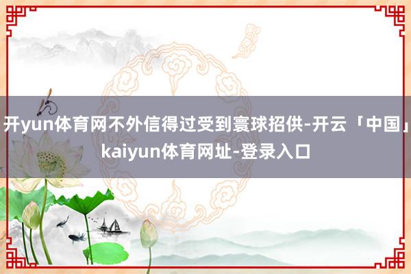 开yun体育网不外信得过受到寰球招供-开云「中国」kaiyun体育网址-登录入口