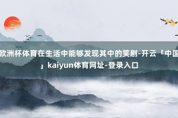 欧洲杯体育在生活中能够发现其中的笑剧-开云「中国」kaiyun体育网址-登录入口